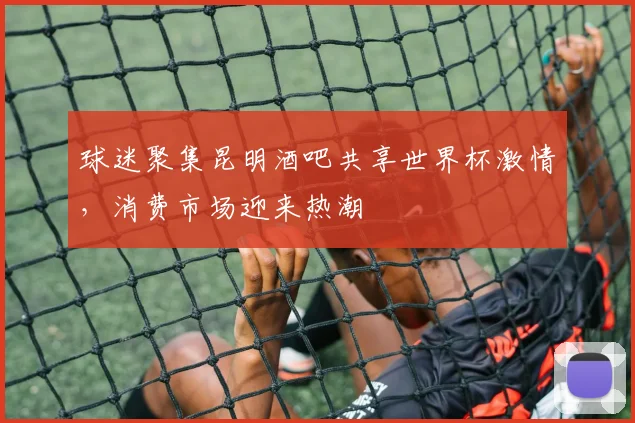 球迷聚集昆明酒吧共享世界杯激情,消费市场迎来热潮