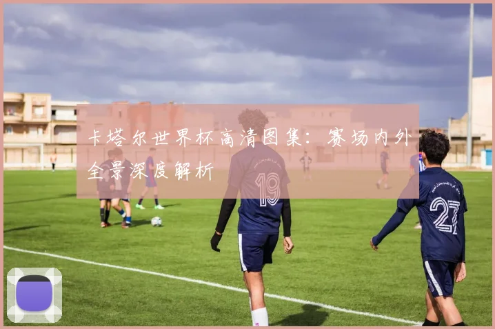 卡塔尔世界杯高清图集：赛场内外全景深度解析