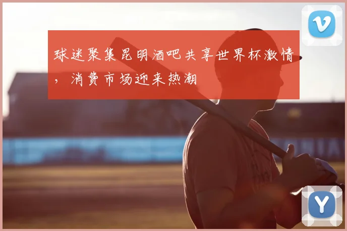 球迷聚集昆明酒吧共享世界杯激情,消费市场迎来热潮