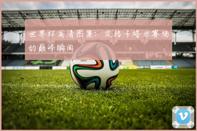 世界杯高清图集：定格卡塔尔赛场的巅峰瞬间