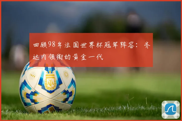 回顾98年法国世界杯冠军阵容：齐达内领衔的黄金一代