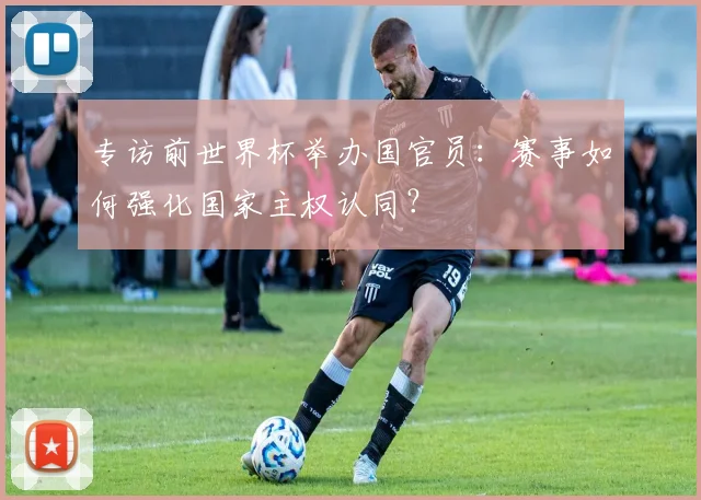 专访前世界杯举办国官员:赛事如何强化国家主权认同?