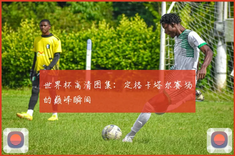 世界杯高清图集:定格卡塔尔赛场的巅峰瞬间
