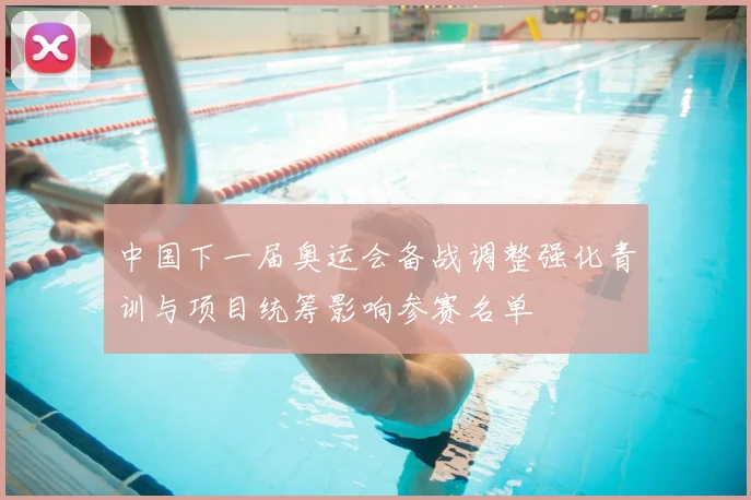 中国下一届奥运会备战调整强化青训与项目统筹影响参赛名单