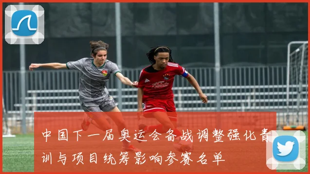 中国下一届奥运会备战调整强化青训与项目统筹影响参赛名单