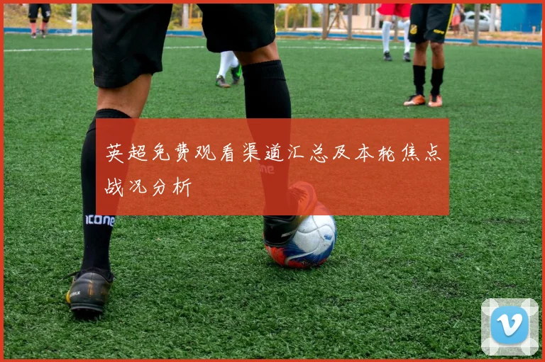 英超免费观看渠道汇总及本轮焦点战况分析