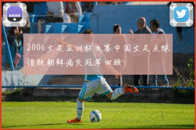 2006女足亚洲杯决赛中国女足点球惜败朝鲜痛失冠军回顾