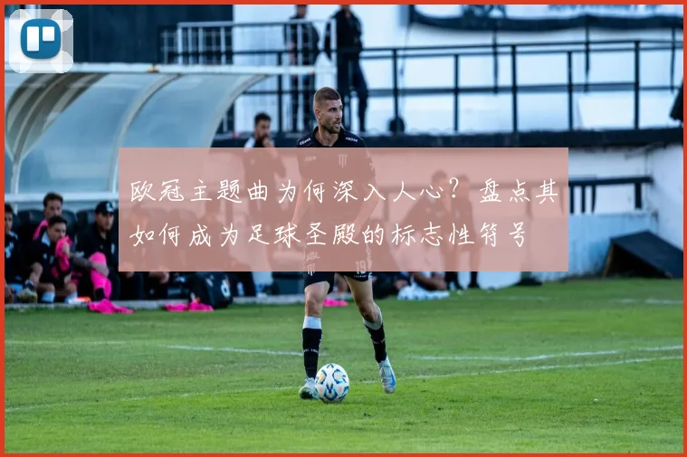 欧冠主题曲为何深入人心？盘点其如何成为足球圣殿的标志性符号