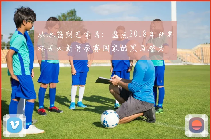 从冰岛到巴拿马：盘点2018年世界杯五大新晋参赛国家的黑马潜力