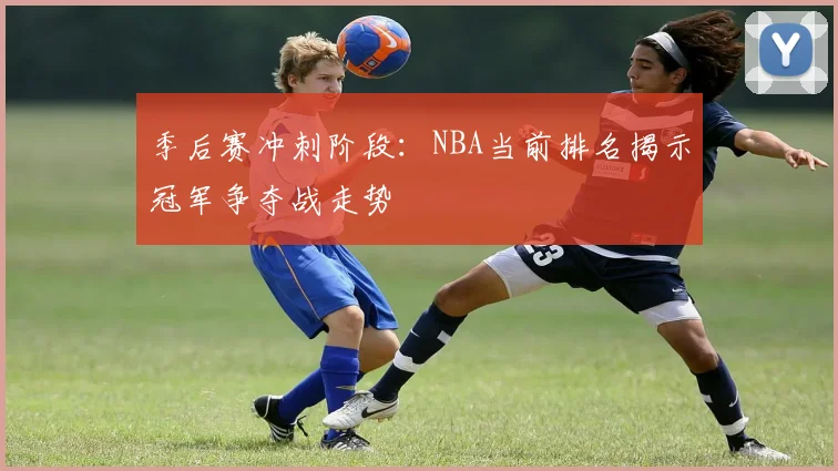 季后赛冲刺阶段：NBA当前排名揭示冠军争夺战走势