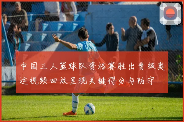 中国三人篮球队资格赛胜出晋级奥运视频回放呈现关键得分与防守