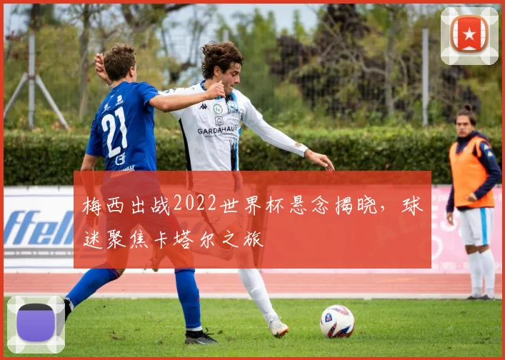 梅西出战2022世界杯悬念揭晓，球迷聚焦卡塔尔之旅