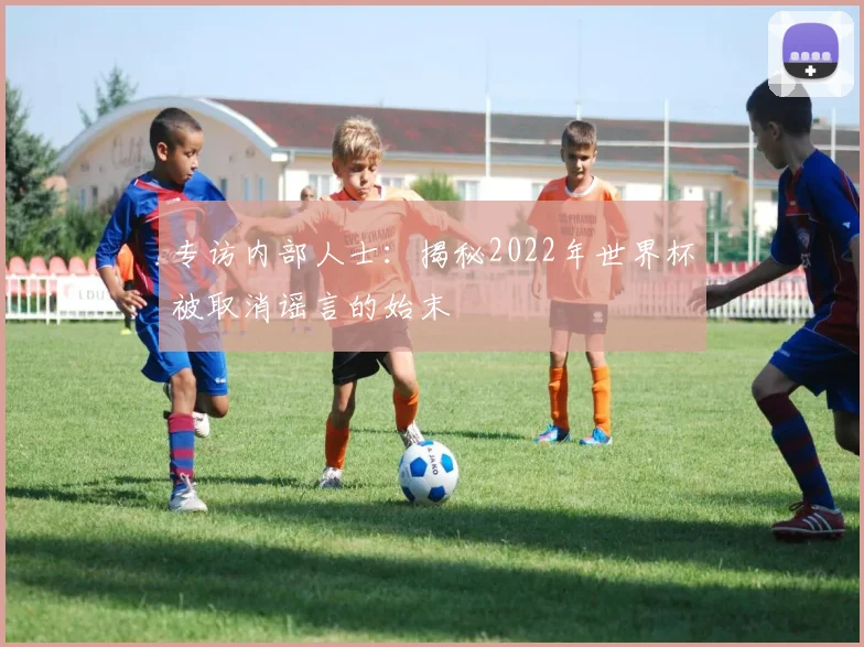 专访内部人士：揭秘2022年世界杯被取消谣言的始末