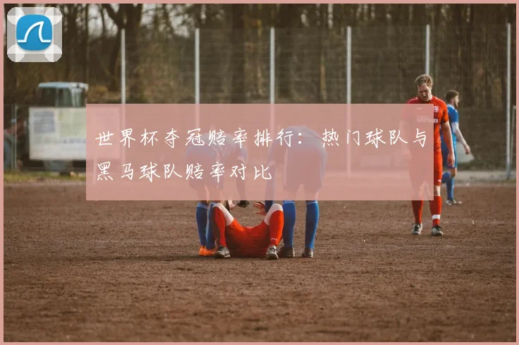 世界杯夺冠赔率排行：热门球队与黑马球队赔率对比