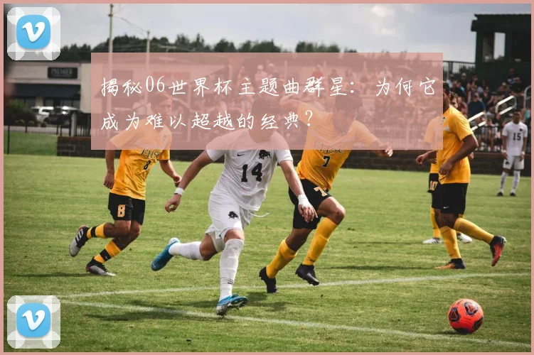 揭秘06世界杯主题曲群星：为何它成为难以超越的经典？