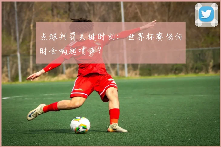 点球判罚关键时刻：世界杯赛场何时会响起哨声？
