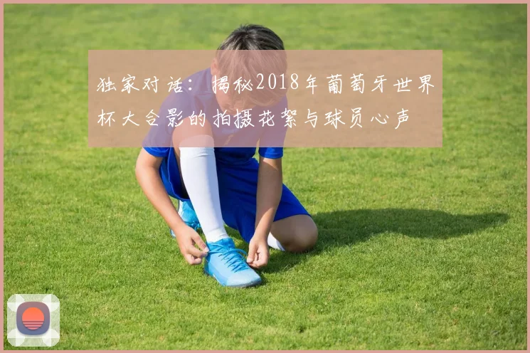 独家对话：揭秘2018年葡萄牙世界杯大合影的拍摄花絮与球员心声