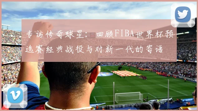 专访传奇球星：回顾FIBA世界杯预选赛经典战役与对新一代的寄语