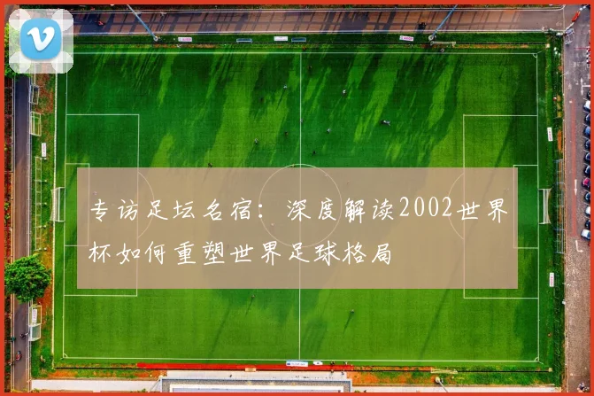 专访足坛名宿：深度解读2002世界杯如何重塑世界足球格局